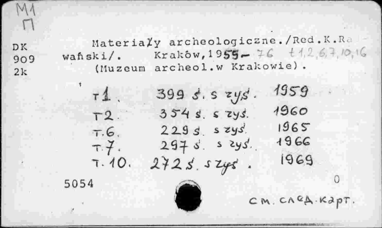 ﻿MA
П
DK 909 2k
MateriaXy archeologiczne./Red.K.R. waftski/. Krakow, 1 95-5^ ï G 1 (HuzGum archeol.w Krakowie).
’ ТІ.	399	. s	.	
T2..	ô 54 s'	. c гу^.	
t. G	22_9 ä	s 25/	|96Т
т?.	2.9^ б'	s	4 9 GG
T. 40.		J z^r .	1969
5054			0
C ІЧ. СЛ KcijOT.